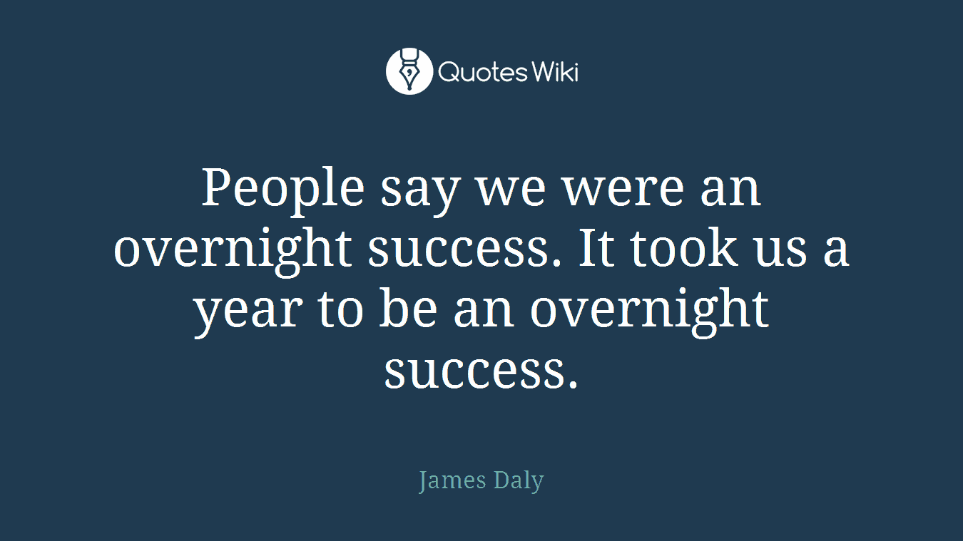 People say we were an overnight success. It took us a year to be an overnight success.