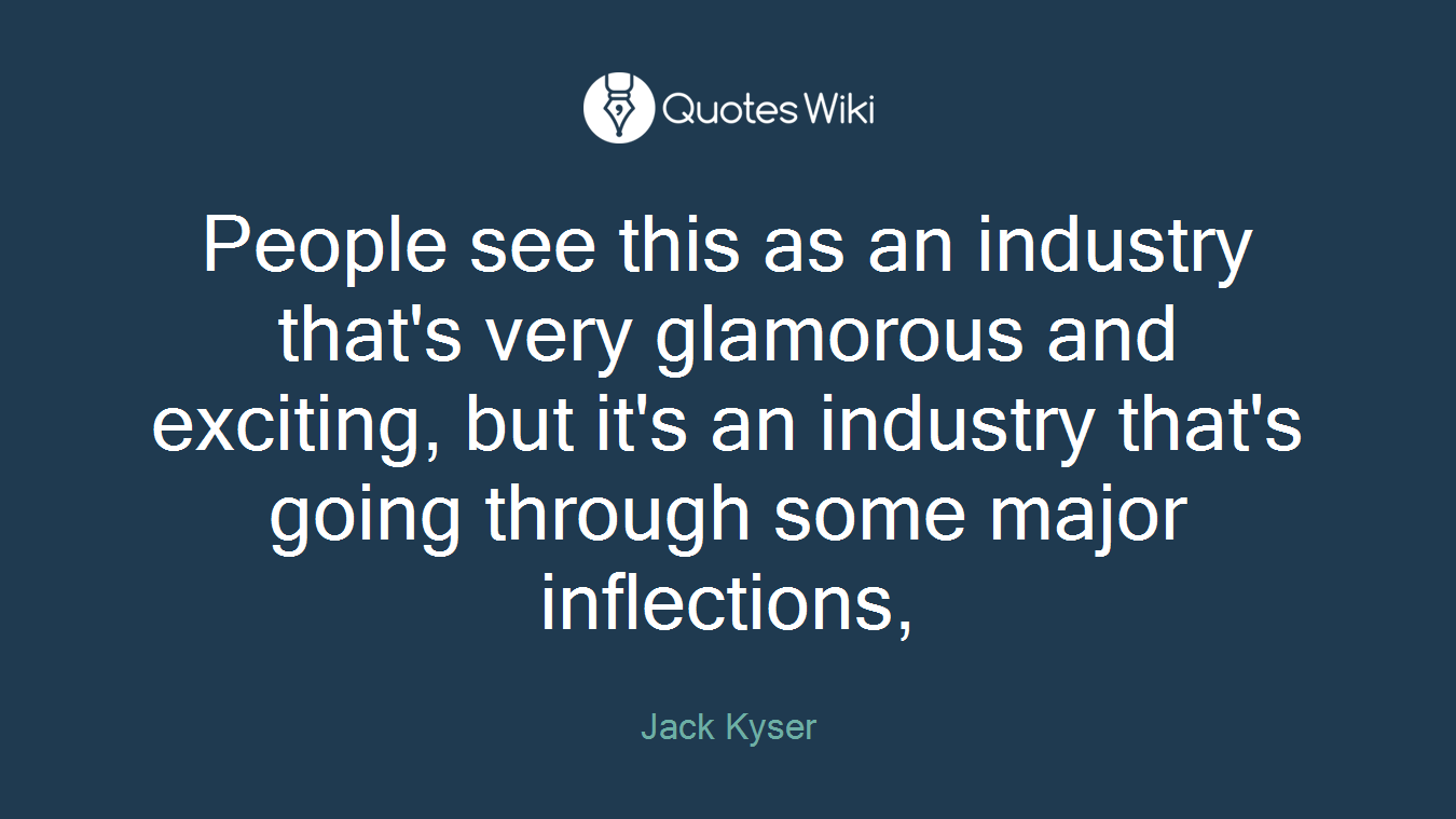 People see this as an industry that's very glamorous and exciting, but it's an industry that's going through some major inflections,