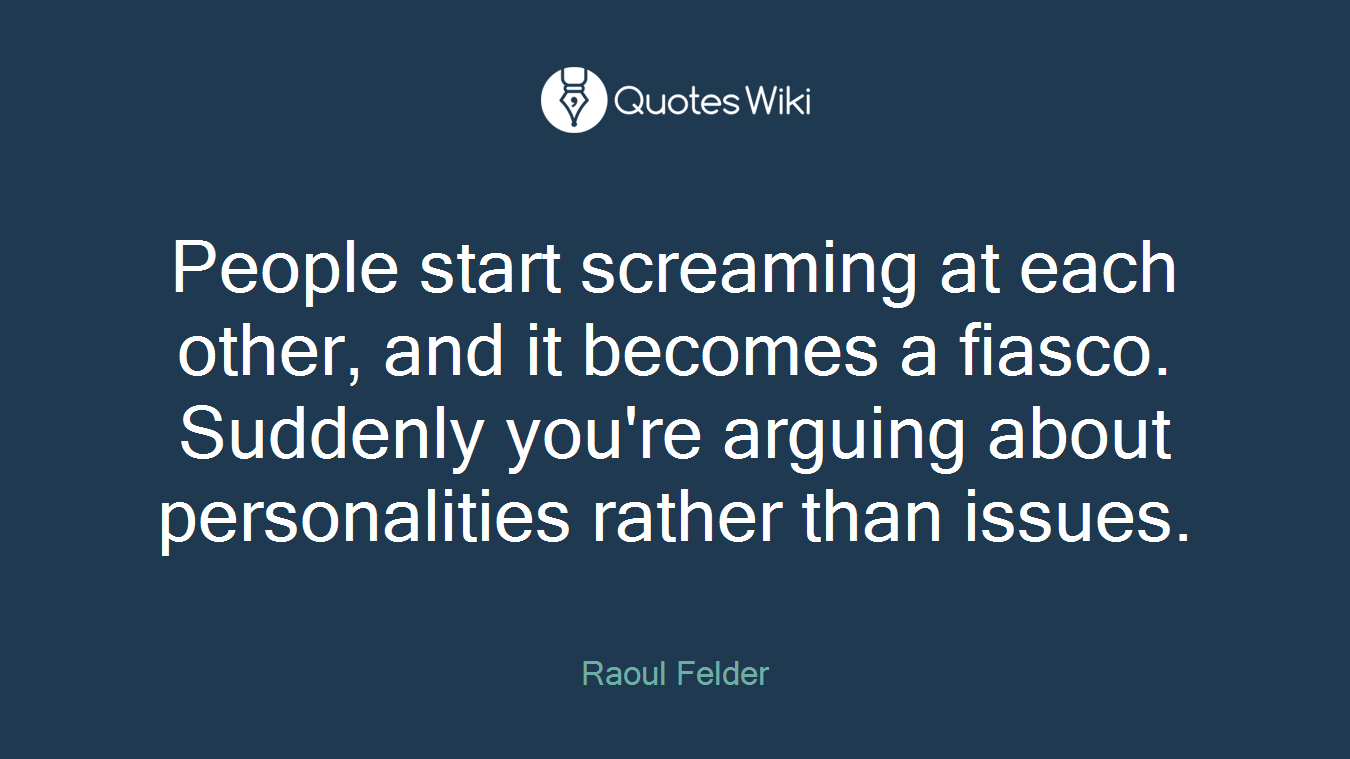 People start screaming at each other, and it becomes a fiasco. Suddenly you're arguing about personalities rather than issues.