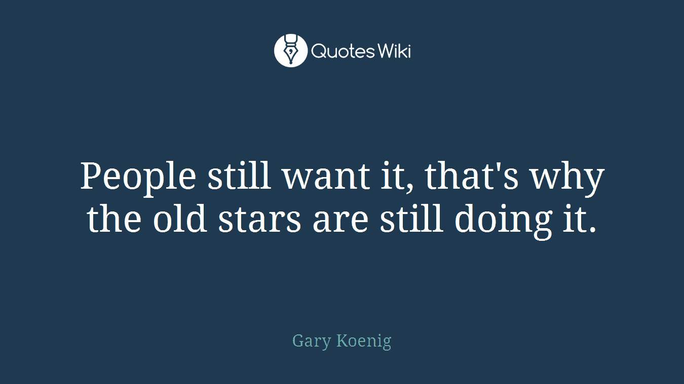 People still want it, that's why the old stars are still doing it.
