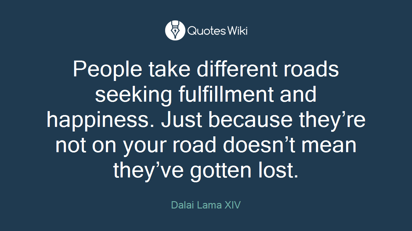 People take different roads seeking fulfillment and happiness. Just because they’re not on your road doesn’t mean they’ve gotten lost.