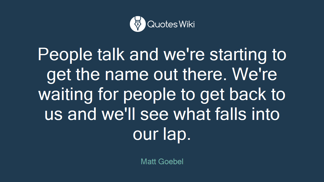 People talk and we're starting to get the name out there. We're waiting for people to get back to us and we'll see what falls into our lap.