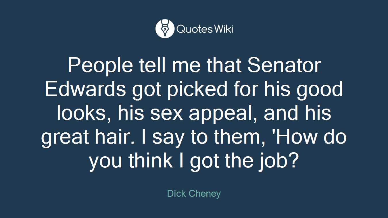 People tell me that Senator Edwards got picked for his good looks, his sex appeal, and his great hair. I say to them, 'How do you think I got the job?