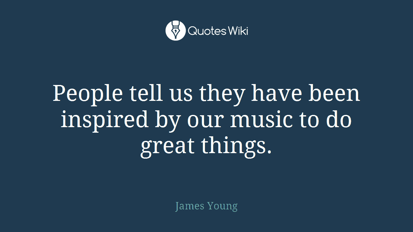 People tell us they have been inspired by our music to do great things.