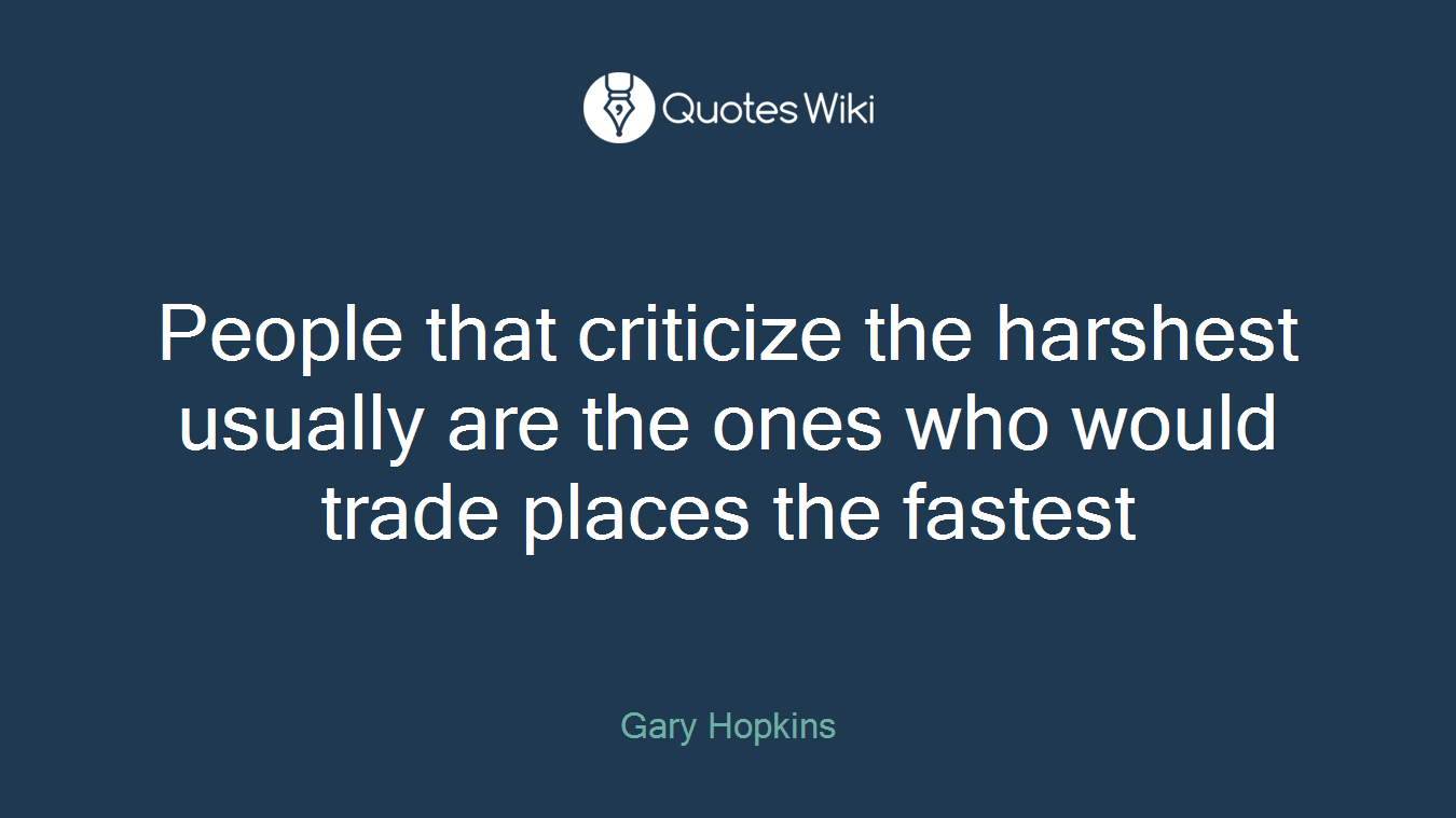 People that criticize the harshest usually are the ones who would trade places the fastest
