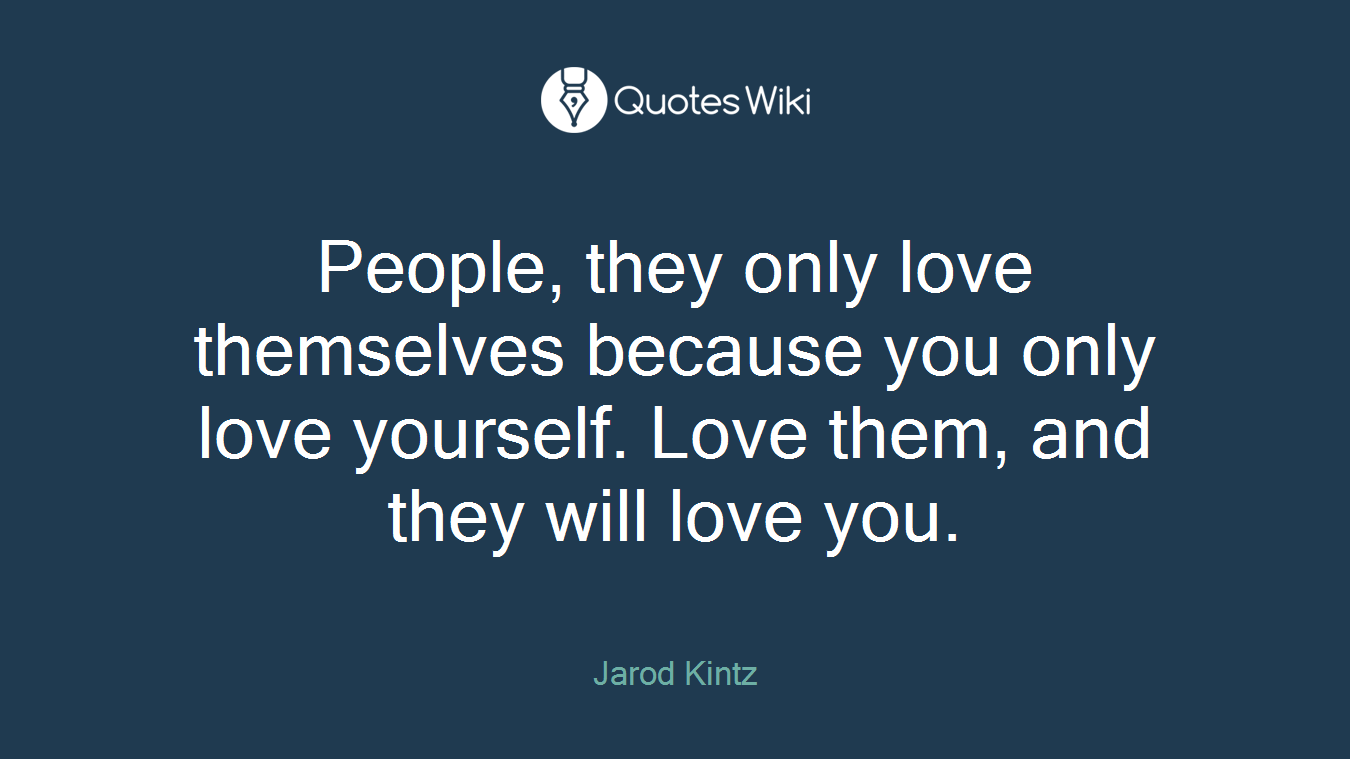 People, they only love themselves because you only love yourself. Love them, and they will love you.