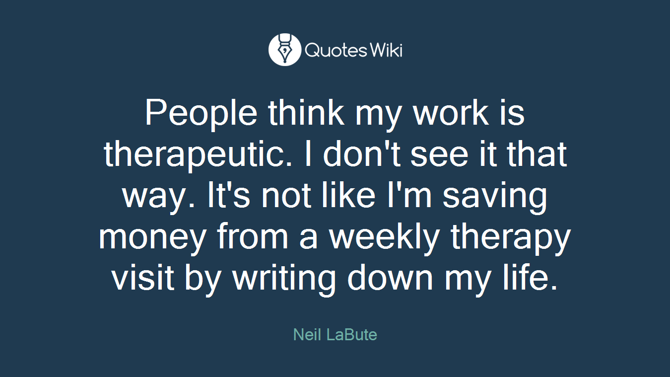 People think my work is therapeutic. I don't see it that way. It's not like I'm saving money from a weekly therapy visit by writing down my life.