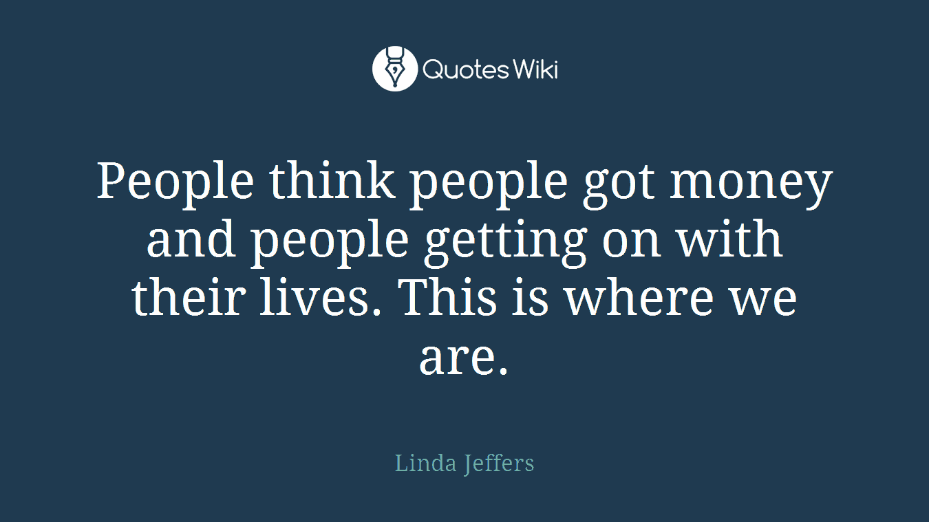 People think people got money and people getting on with their lives. This is where we are.