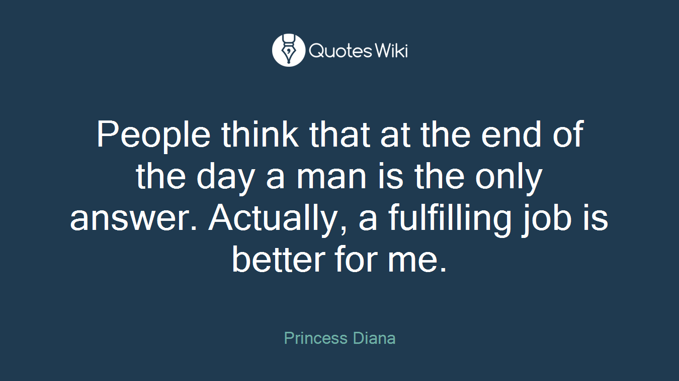 People think that at the end of the day a man is the only answer. Actually, a fulfilling job is better for me.