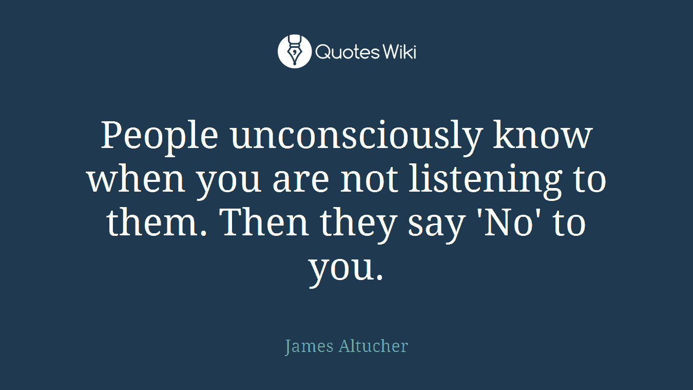 People unconsciously know when you are not listening to them. Then they say 'No' to you.