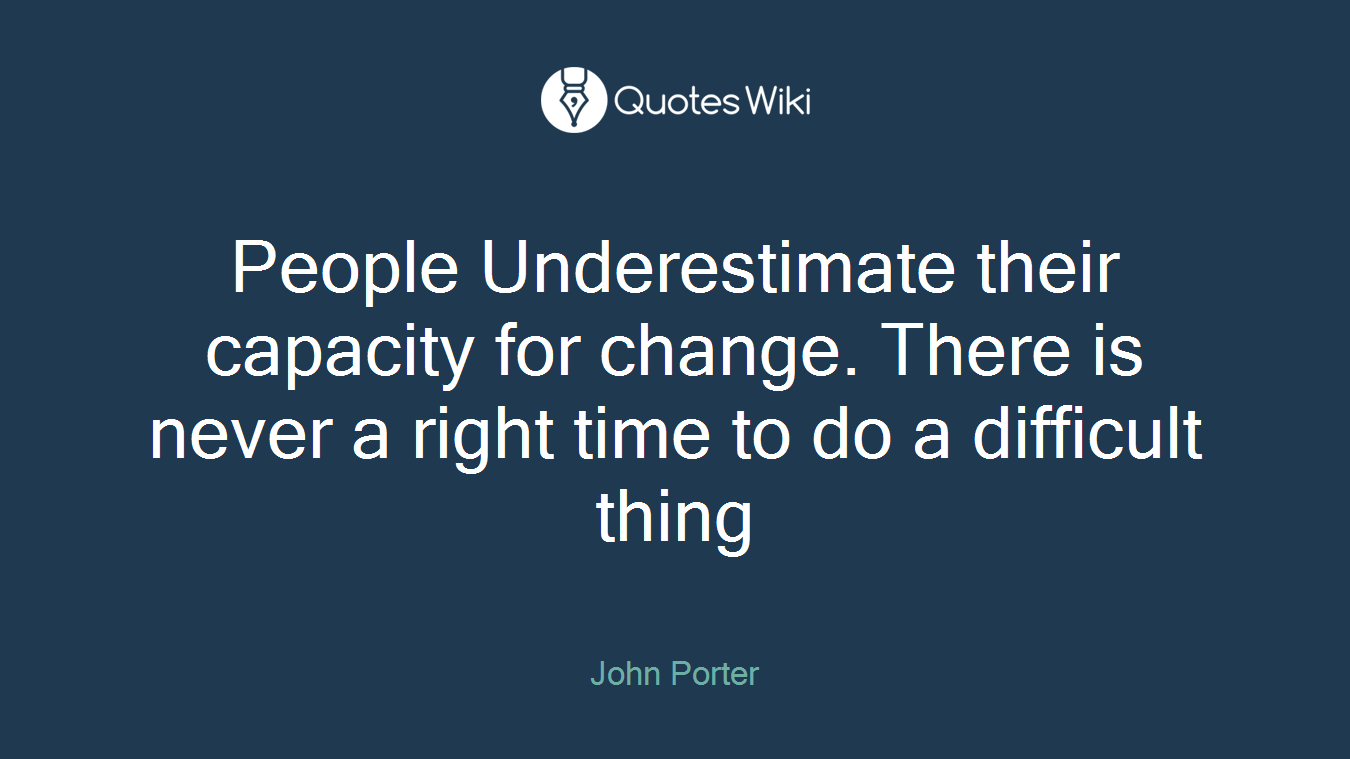 People Underestimate their capacity for change. There is never a right time to do a difficult thing