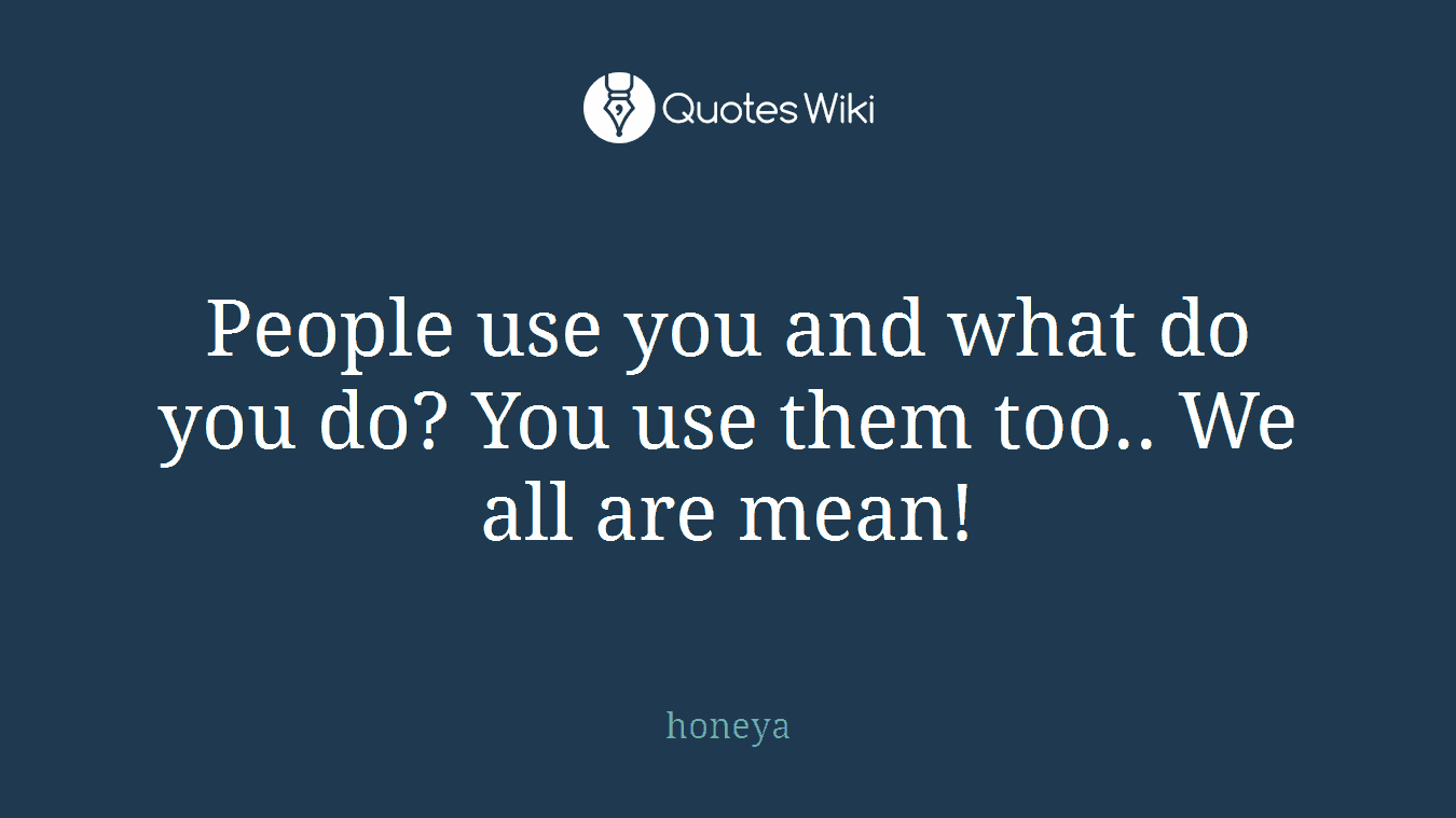 People use you and what do you do? You use them too.. We all are mean!