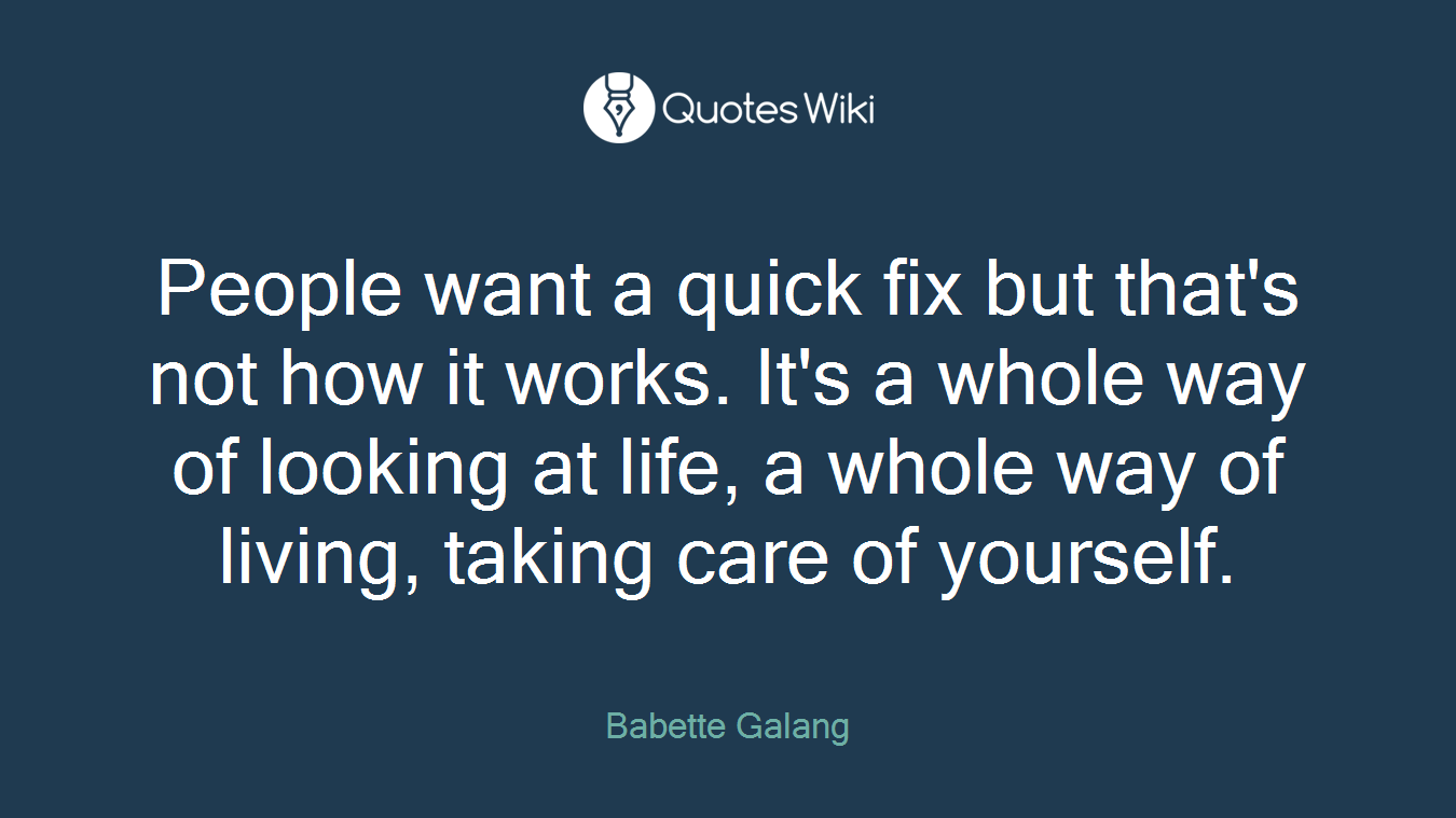 People want a quick fix but that's not how it works. It's a whole way of looking at life, a whole way of living, taking care of yourself.