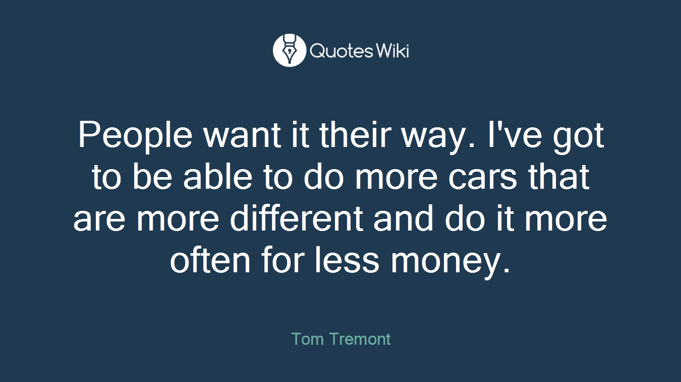 People want it their way. I've got to be able to do more cars that are more different and do it more often for less money.