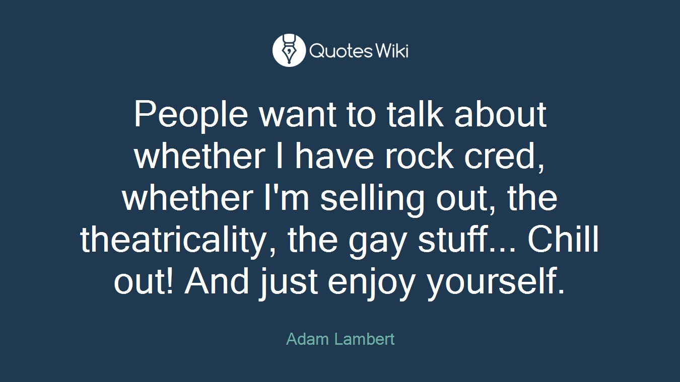 People want to talk about whether I have rock cred, whether I'm selling out, the theatricality, the gay stuff... Chill out! And just enjoy yourself.