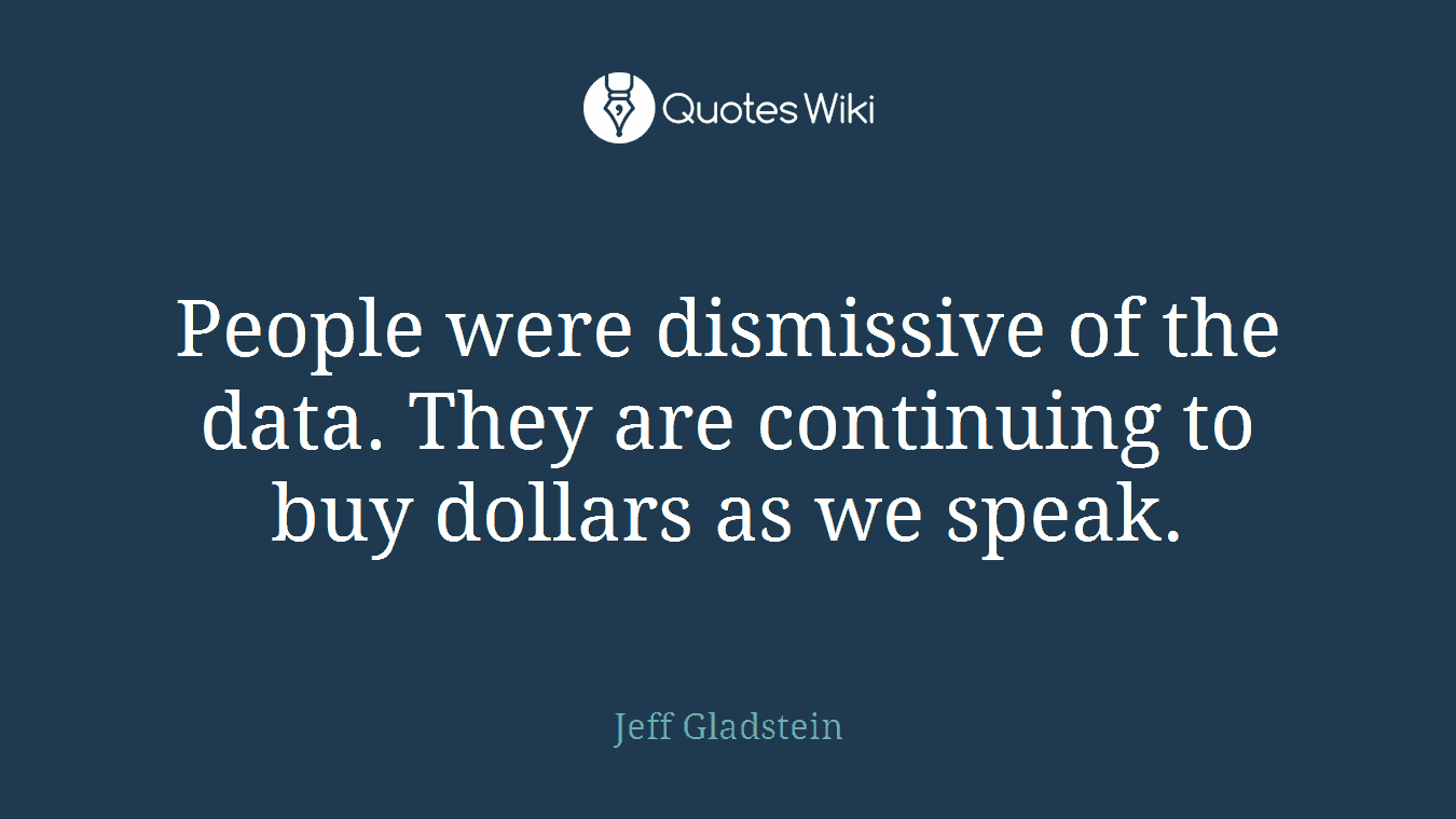 People were dismissive of the data. They are continuing to buy dollars as we speak.