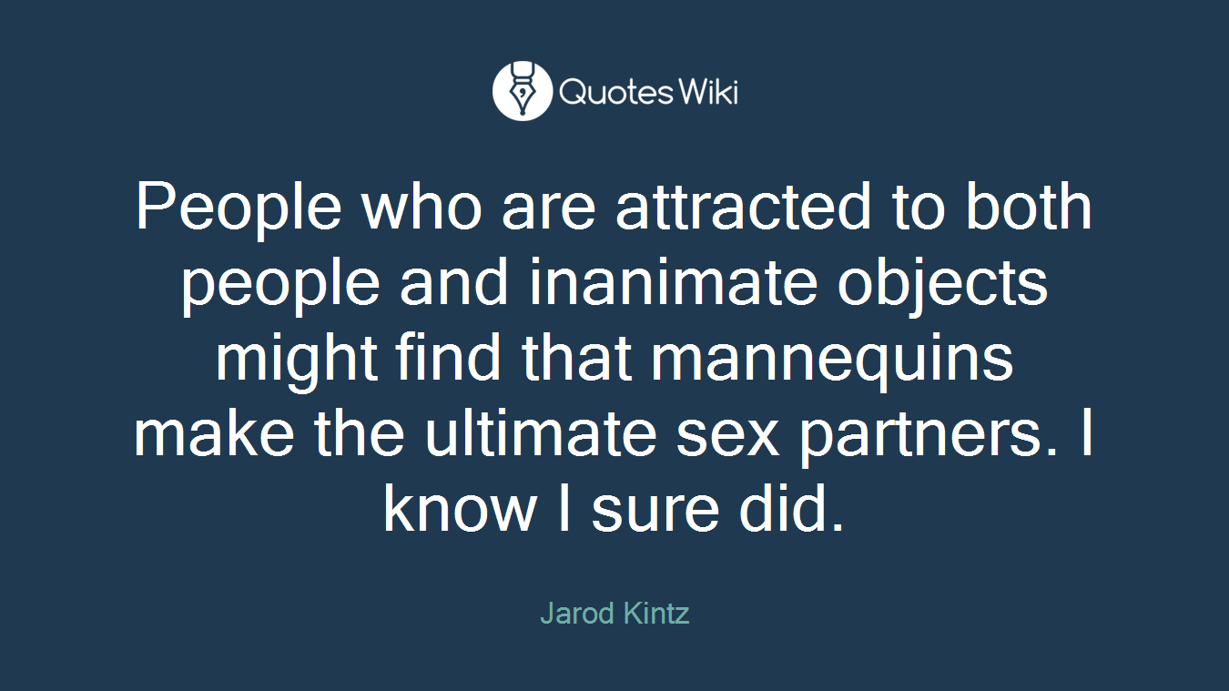 People who are attracted to both people and inanimate objects might find that mannequins make the ultimate sex partners. I know I sure did.