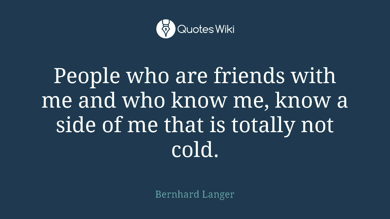 People who are friends with me and who know me, know a side of me that is totally not cold.