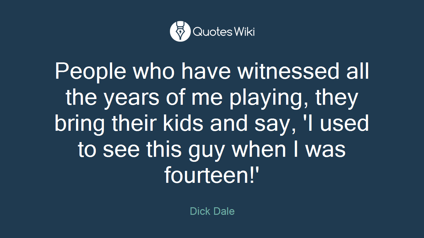 People who have witnessed all the years of me playing, they bring their kids and say, 'I used to see this guy when I was fourteen!'