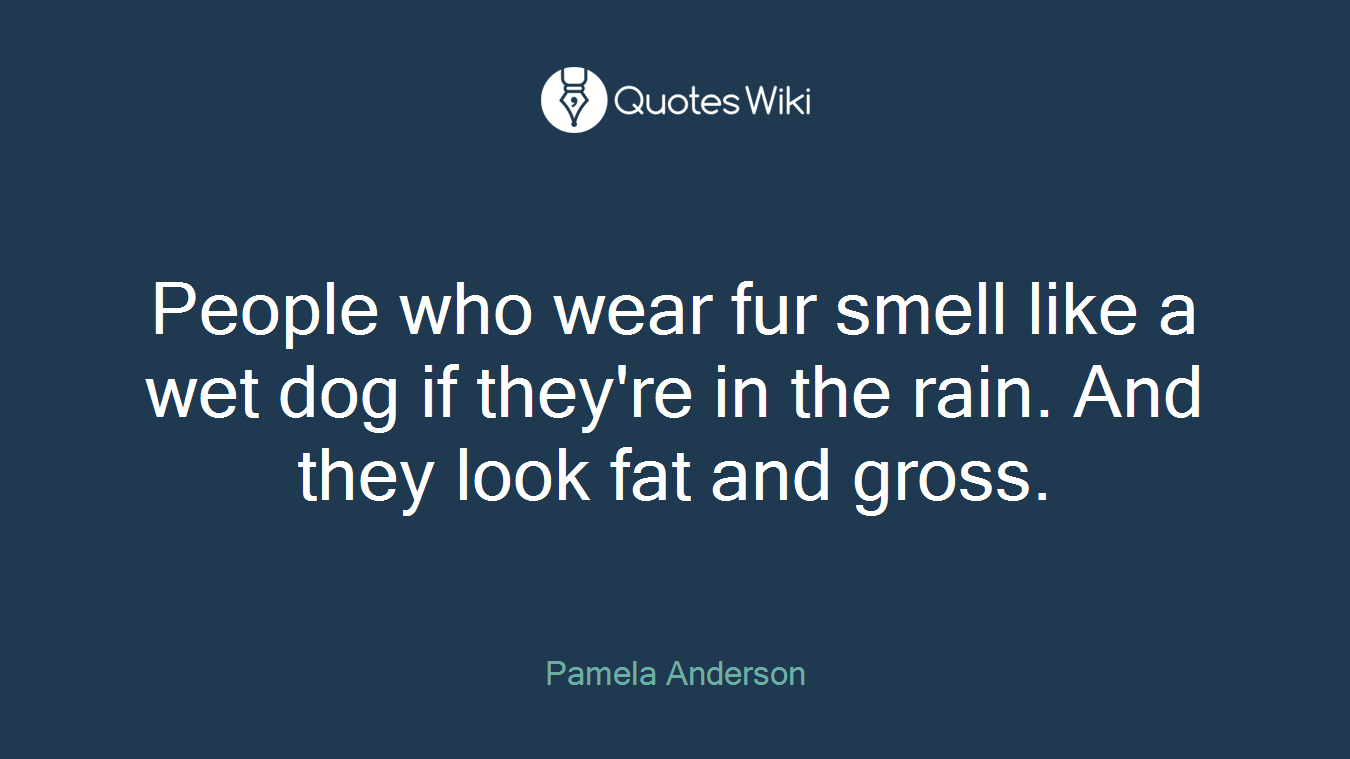 People who wear fur smell like a wet dog if they're in the rain. And they look fat and gross.