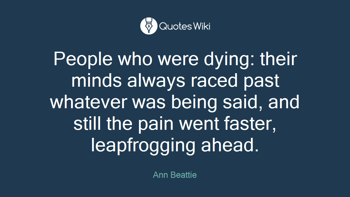 People who were dying: their minds always raced past whatever was being said, and still the pain went faster, leapfrogging ahead.