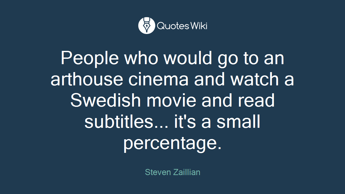 People who would go to an arthouse cinema and watch a Swedish movie and read subtitles... it's a small percentage.
