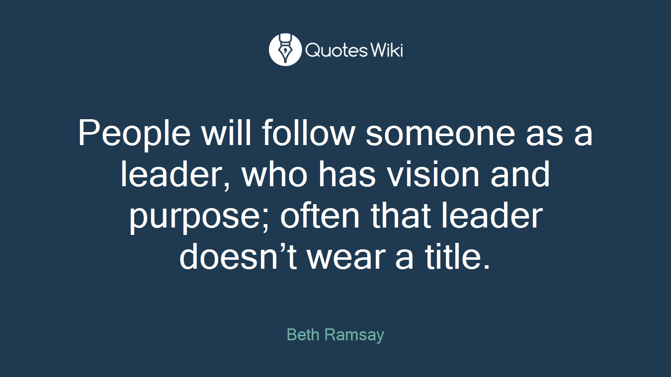 People will follow someone as a leader, who has vision and purpose; often that leader doesn’t wear a title.