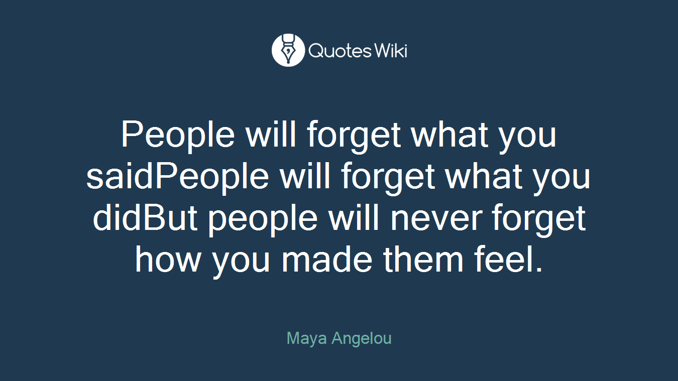 People will forget what you saidPeople will forget what you didBut people will never forget how you made them feel.