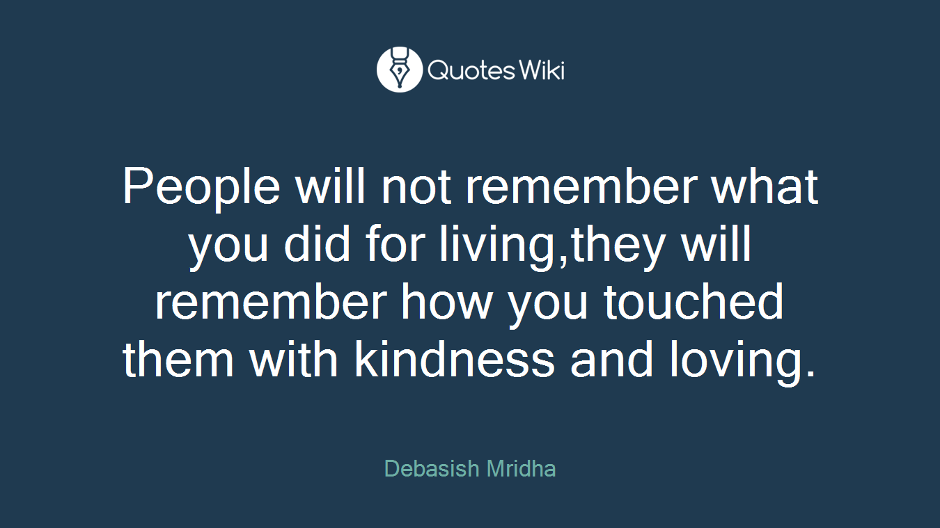 People will not remember what you did for living,they will remember how you touched them with kindness and loving.