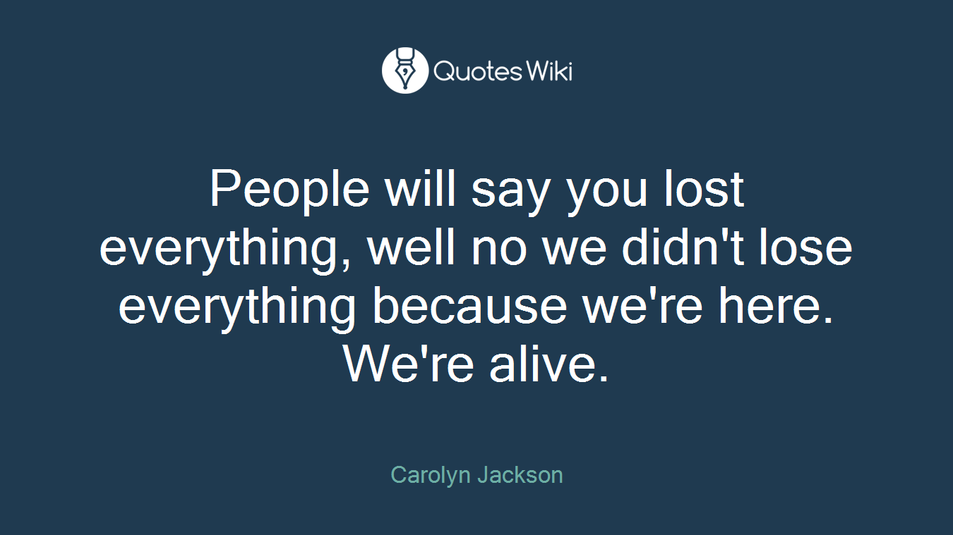 People will say you lost everything, well no we didn't lose everything because we're here. We're alive.