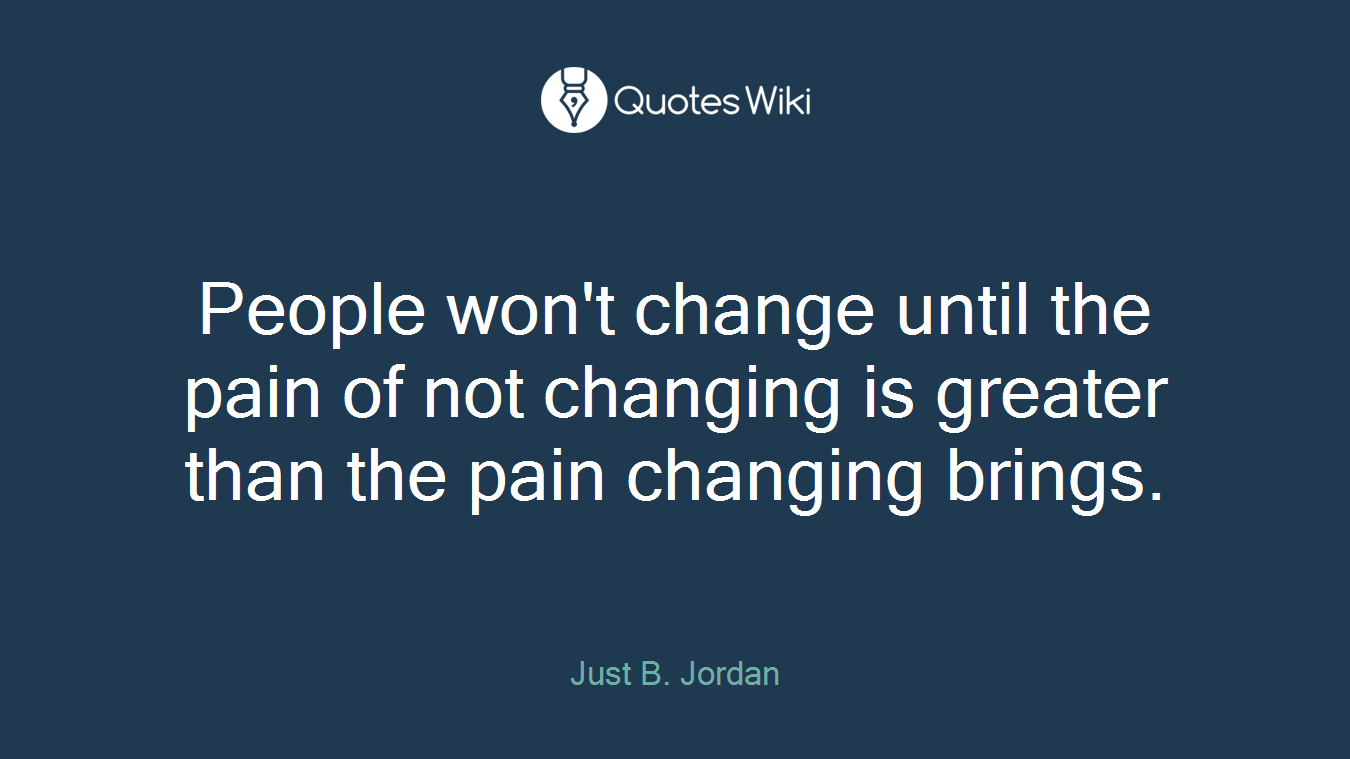 People won't change until the pain of not changing is greater than the pain changing brings.