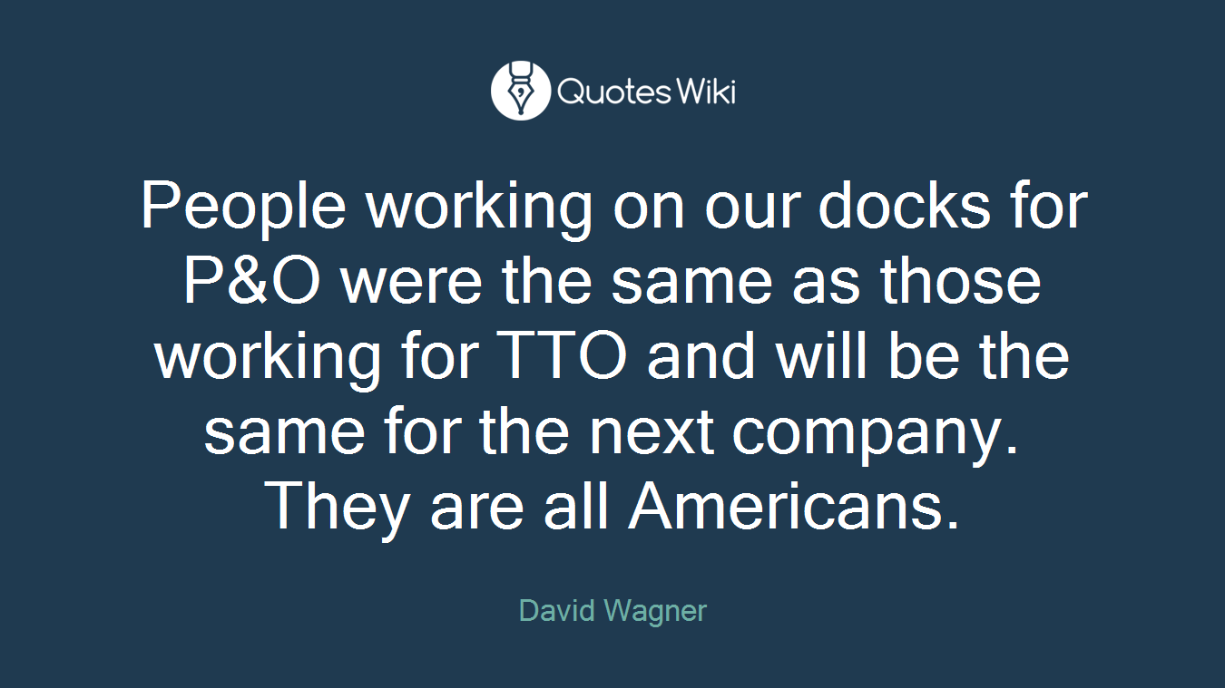 People working on our docks for P&O were the same as those working for TTO and will be the same for the next company. They are all Americans.
