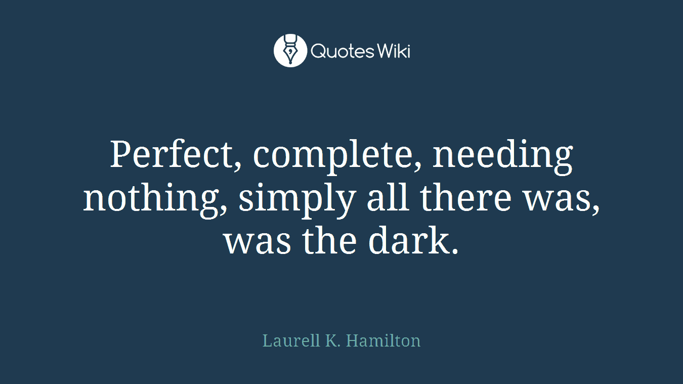 Perfect, complete, needing nothing, simply all there was, was the dark.