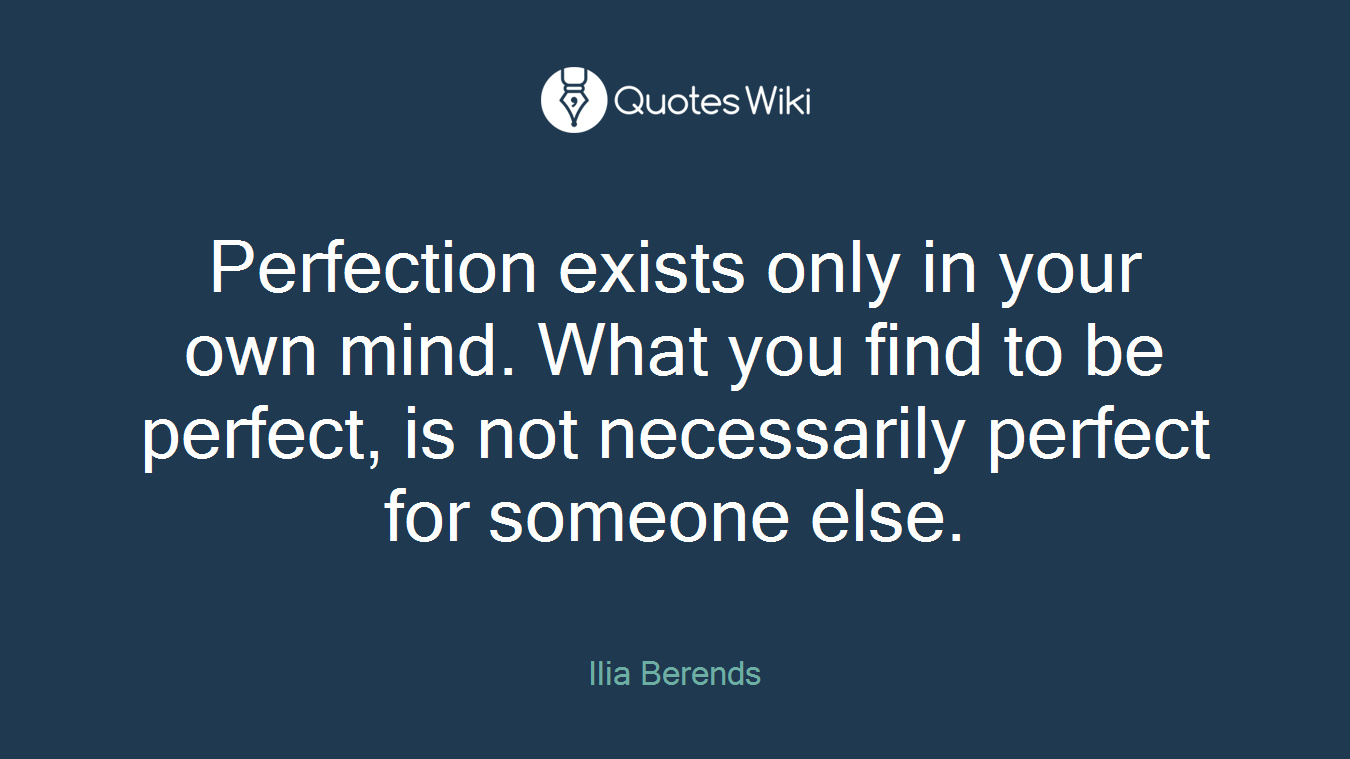 Perfection exists only in your own mind. What you find to be perfect, is not necessarily perfect for someone else.
