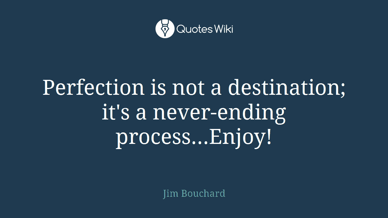 Perfection is not a destination; it's a never-ending process...Enjoy!