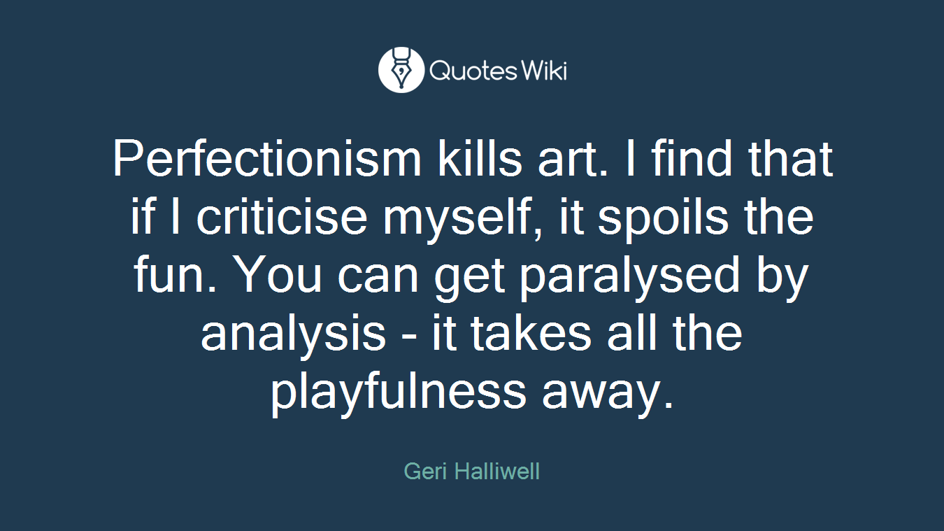 Perfectionism kills art. I find that if I criticise myself, it spoils the fun. You can get paralysed by analysis - it takes all the playfulness away.