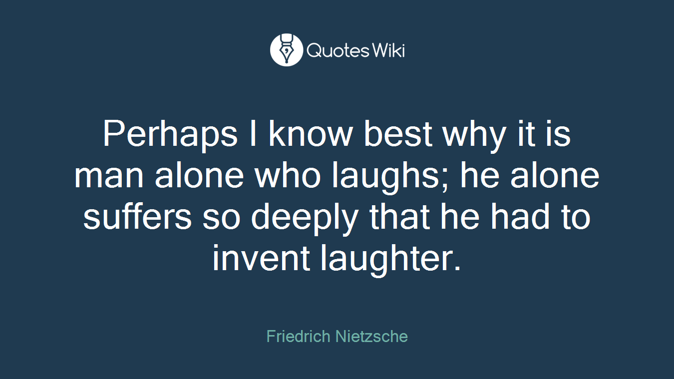 Perhaps I know best why it is man alone who laughs; he alone suffers so deeply that he had to invent laughter.