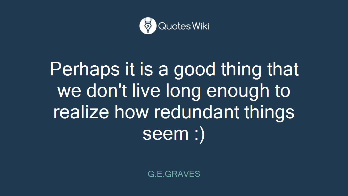 Perhaps it is a good thing that we don't live long enough to realize how redundant things seem :)