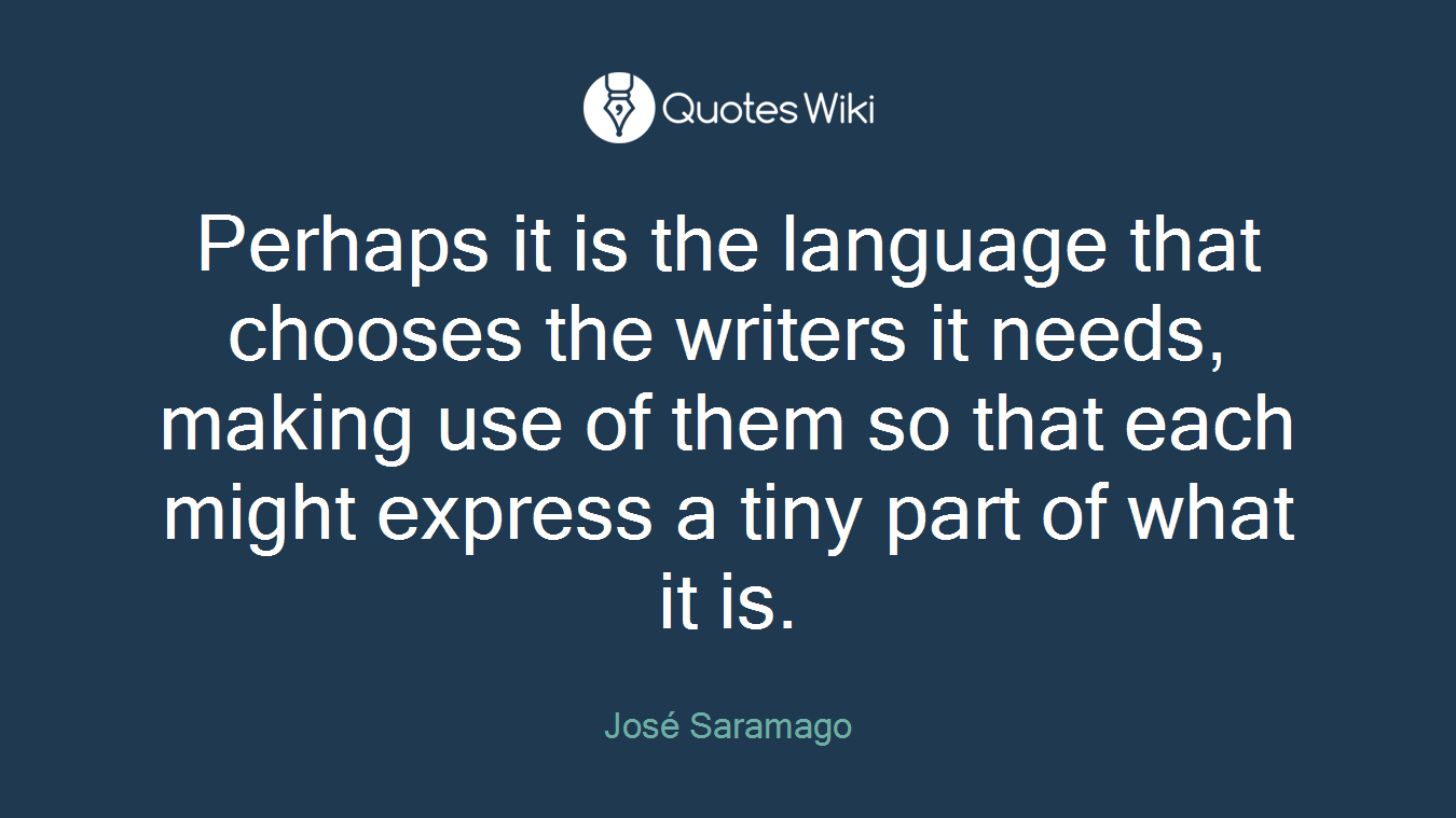 Perhaps it is the language that chooses the writers it needs, making use of them so that each might express a tiny part of what it is.