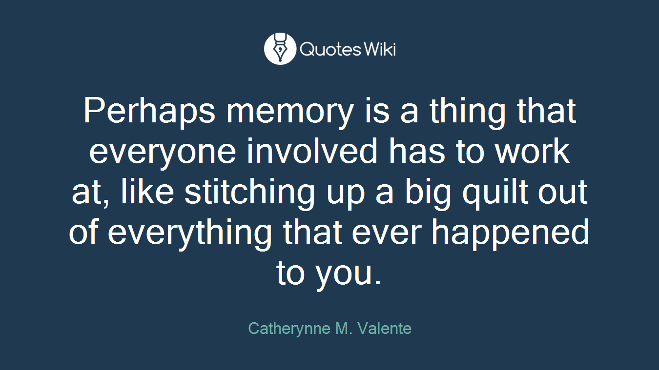 Perhaps memory is a thing that everyone involved has to work at, like stitching up a big quilt out of everything that ever happened to you.