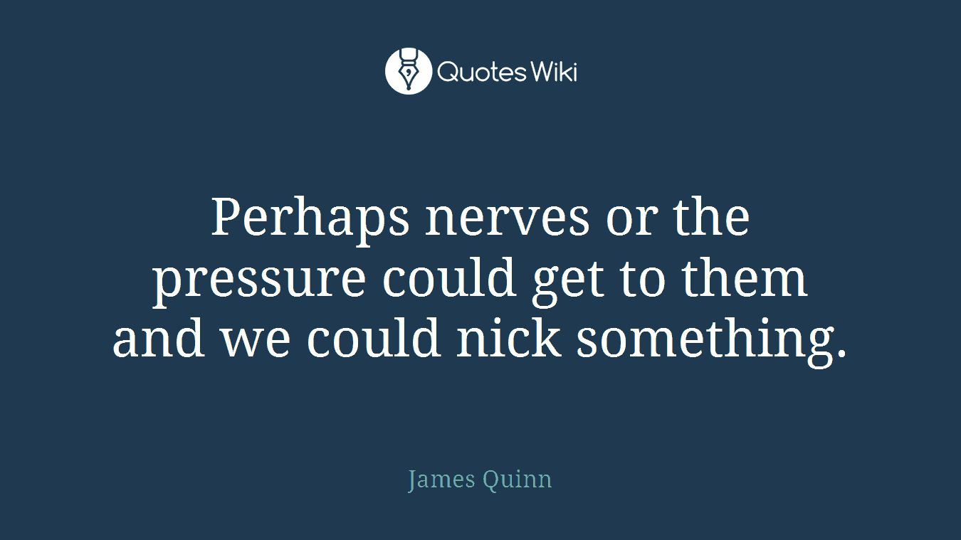 Perhaps nerves or the pressure could get to them and we could nick something.