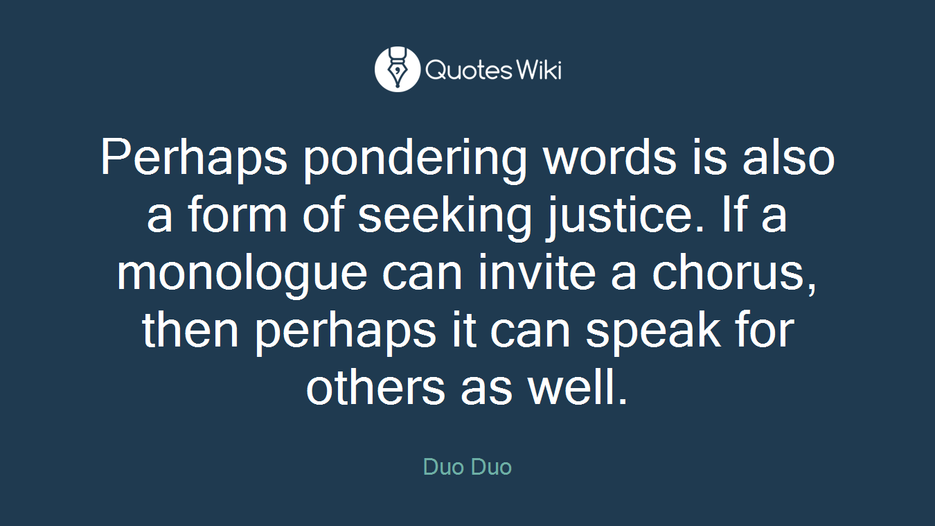 Perhaps pondering words is also a form of seeking justice. If a monologue can invite a chorus, then perhaps it can speak for others as well.