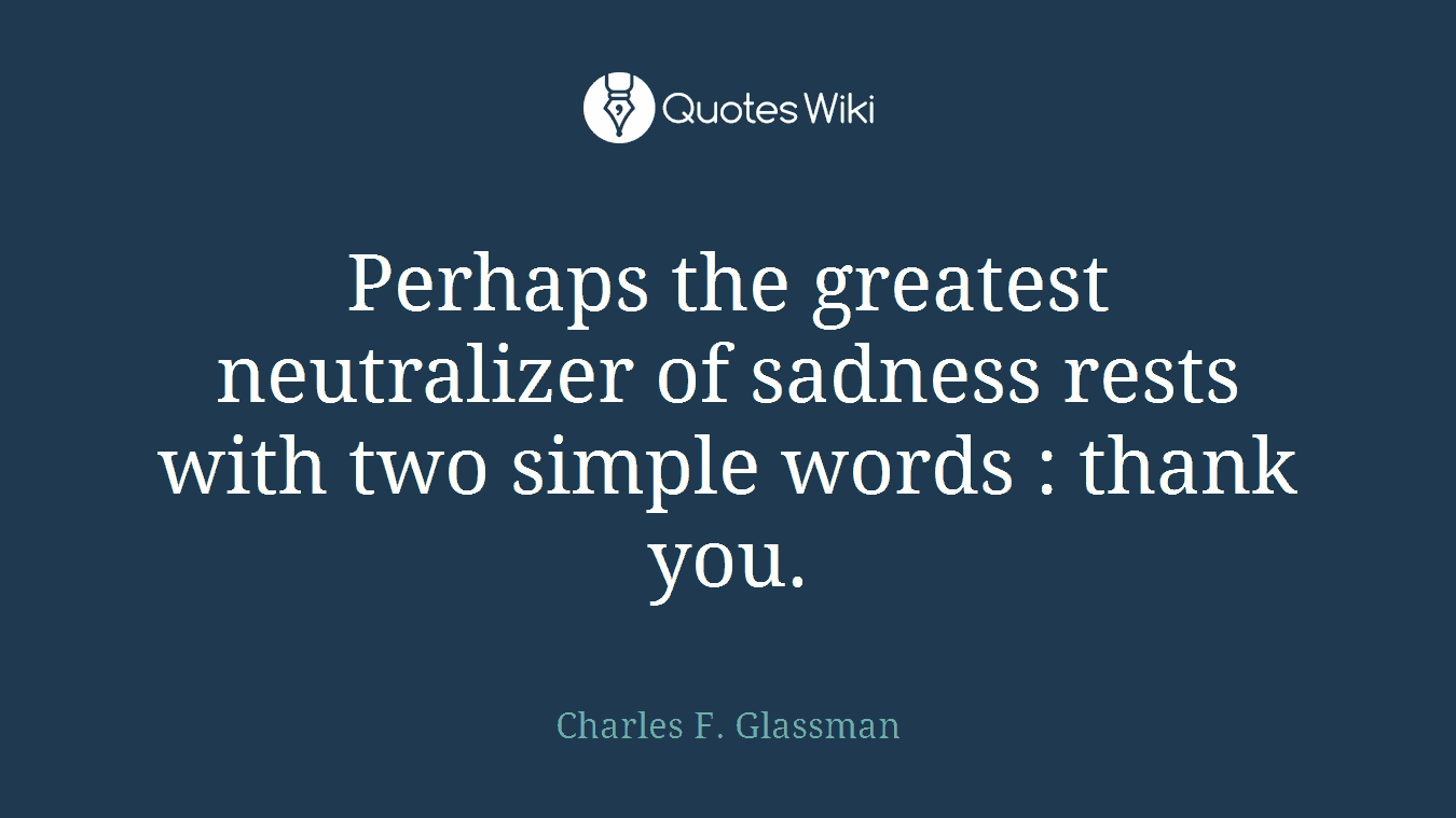 Perhaps the greatest neutralizer of sadness rests with two simple words : thank you.