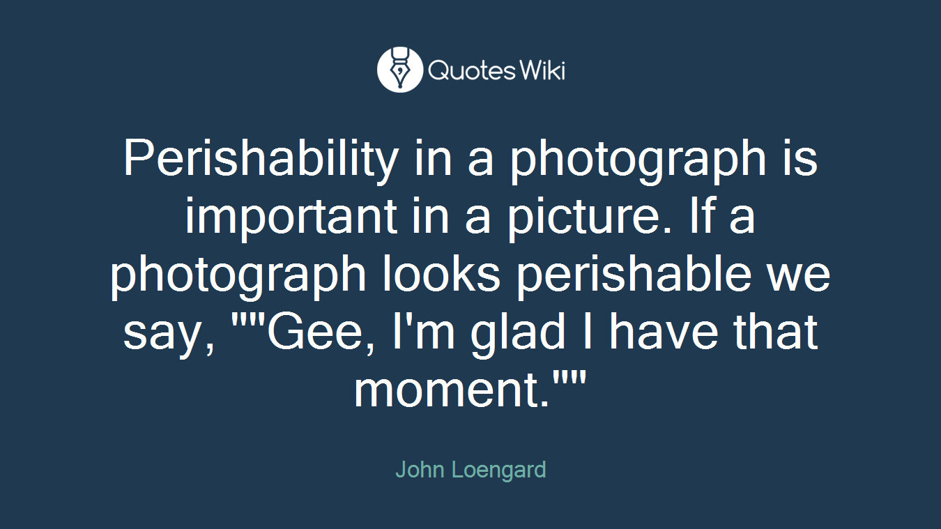 Perishability in a photograph is important in a picture. If a photograph looks perishable we say, ""Gee, I'm glad I have that moment.""