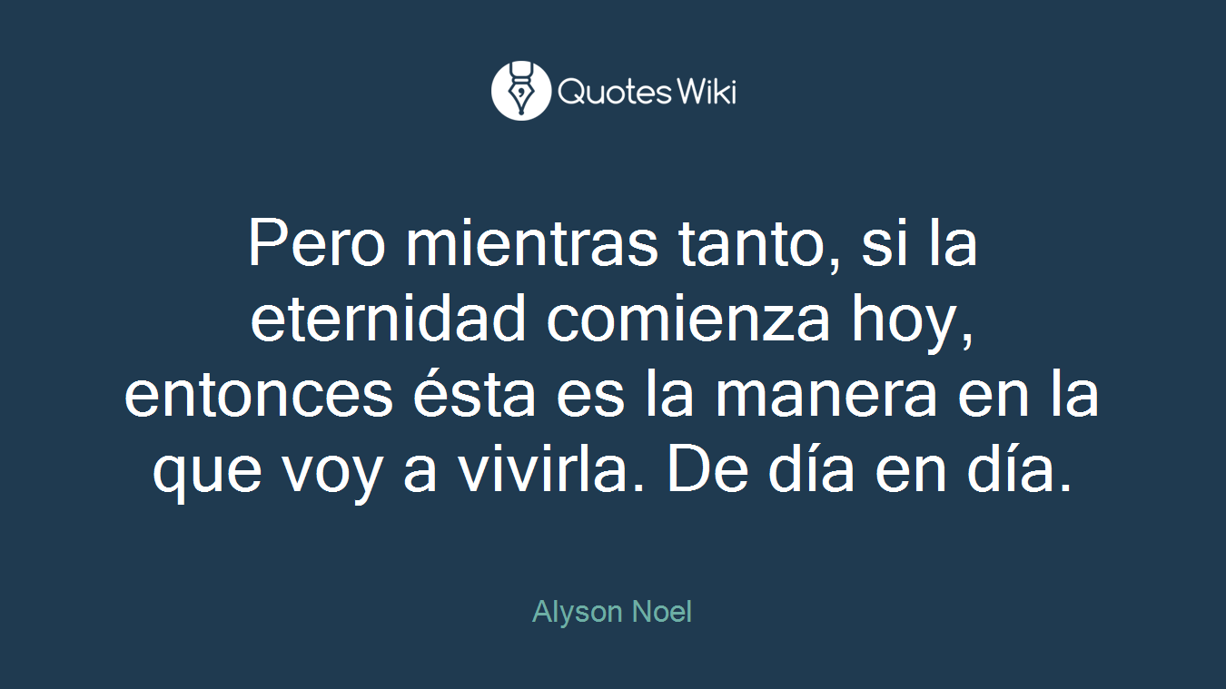 Pero mientras tanto, si la eternidad comienza hoy, entonces ésta es la manera en la que voy a vivirla. De día en día.