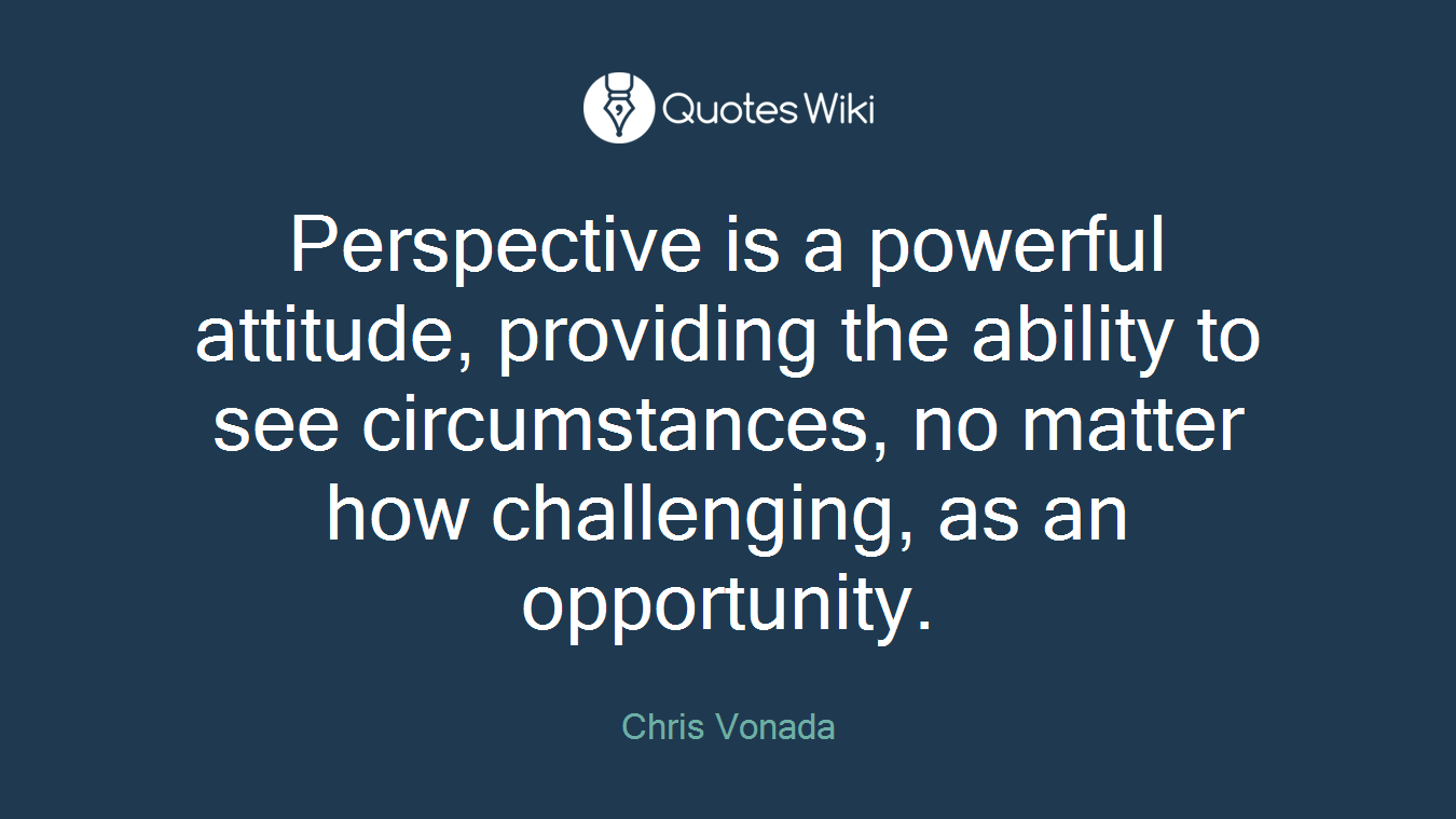 Perspective is a powerful attitude, providing the ability to see circumstances, no matter how challenging, as an opportunity.