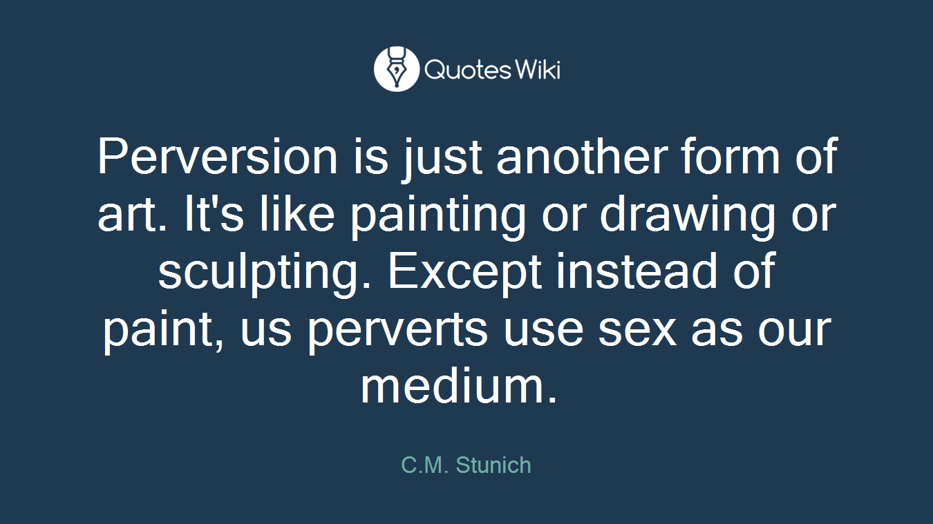 Perversion is just another form of art. It's like painting or drawing or sculpting. Except instead of paint, us perverts use sex as our medium. 