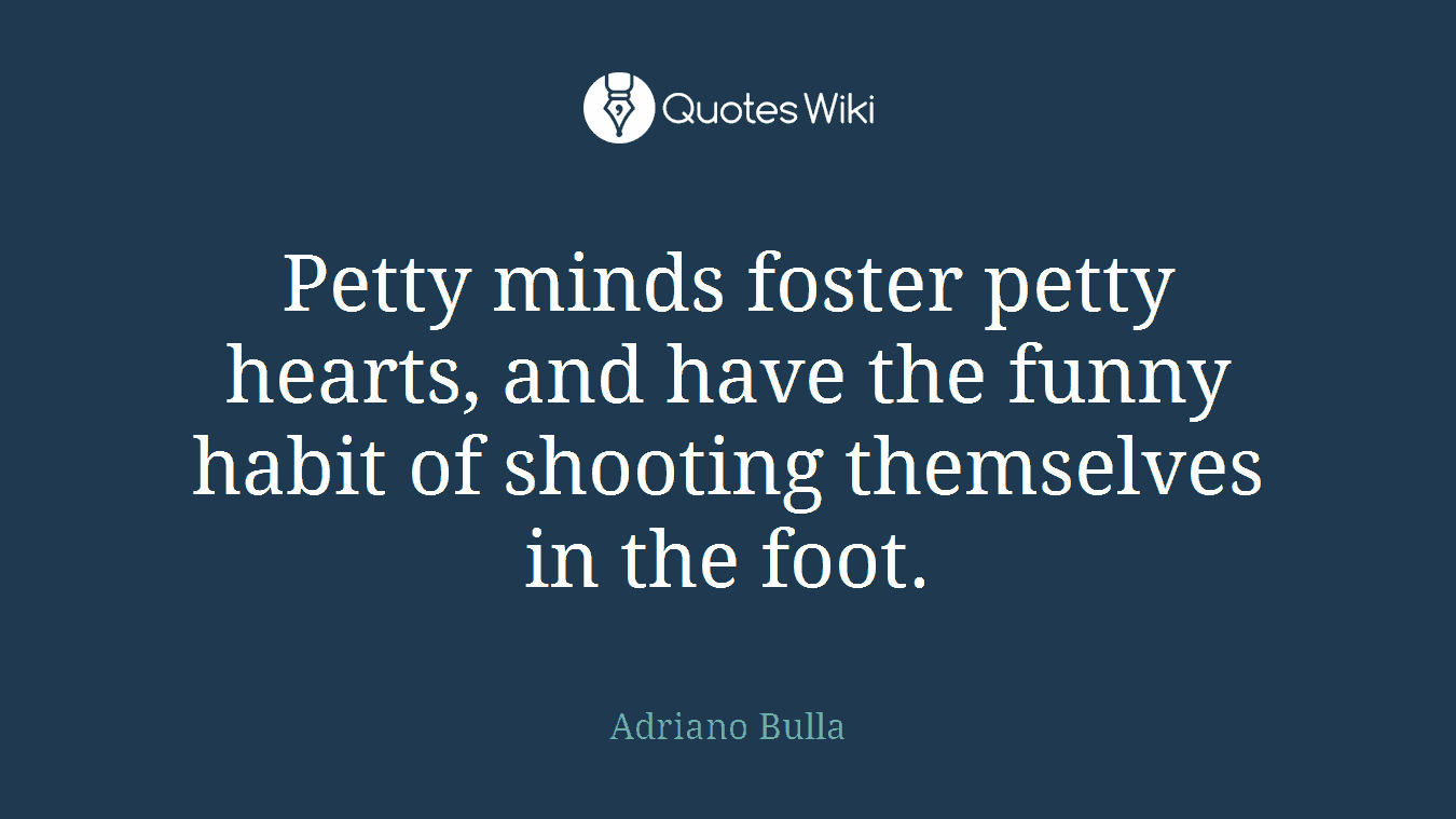 Petty minds foster petty hearts, and have the funny habit of shooting themselves in the foot.