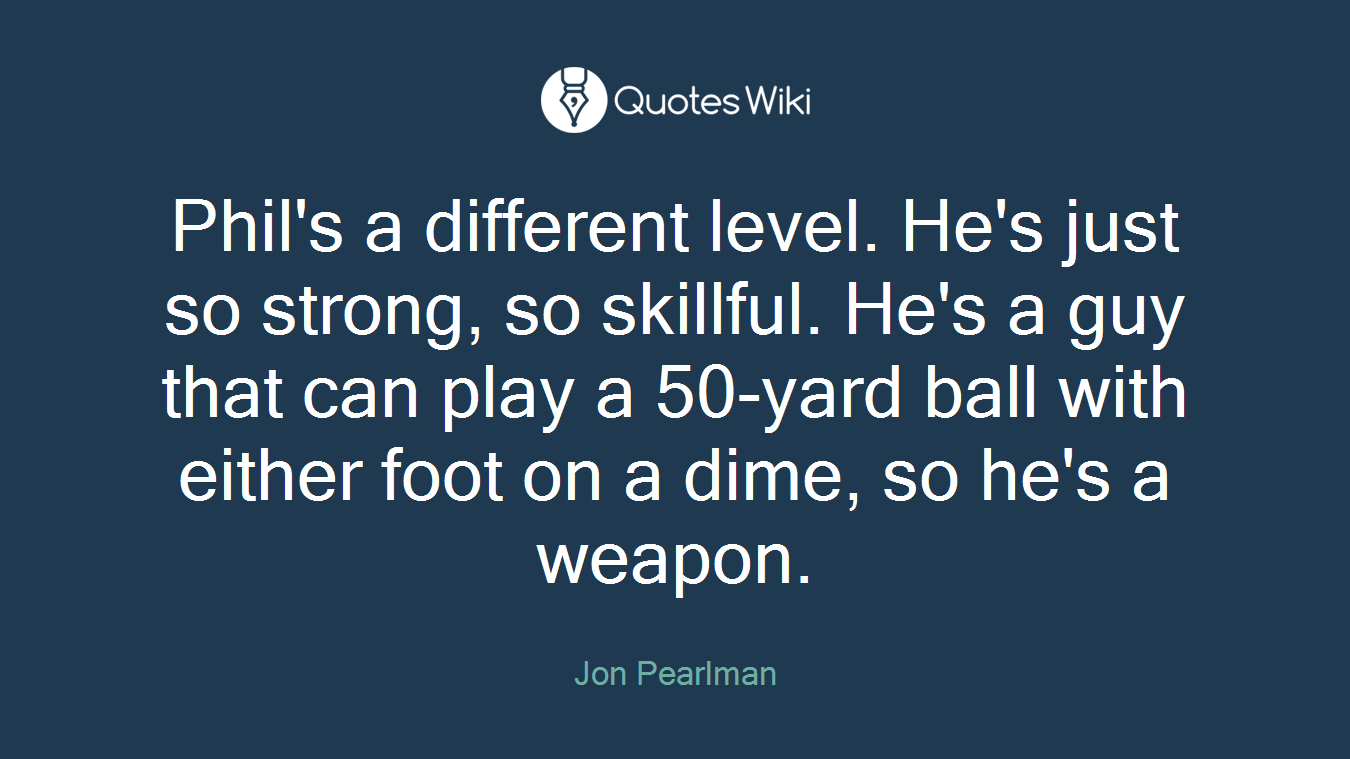 Phil's a different level. He's just so strong, so skillful. He's a guy that can play a 50-yard ball with either foot on a dime, so he's a weapon.