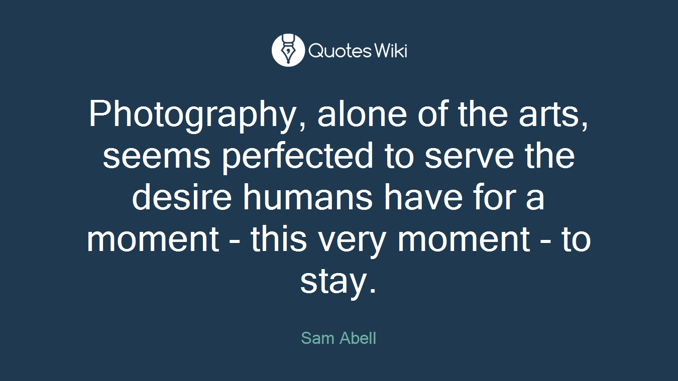 Photography, alone of the arts, seems perfected to serve the desire humans have for a moment - this very moment - to stay.